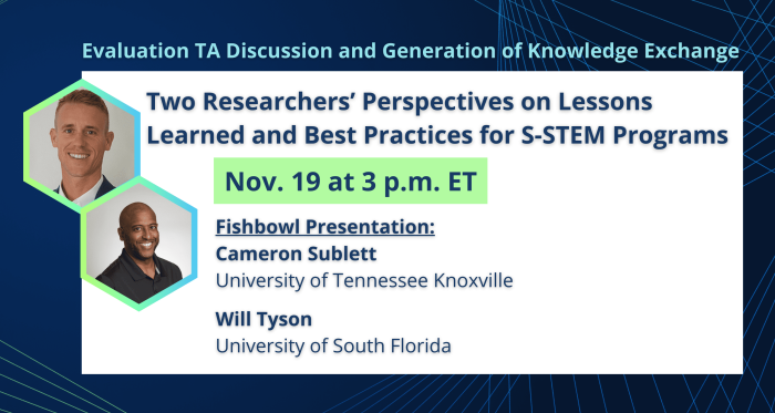 Blue background with blue and green geometric lines. On a white rectangle, text reads, "Evaluation TA Discussion and Generation of Knowledge Exchange. Two Researchers’ Perspectives on Lessons Learned and Best Practices for S-STEM Programs. Nov. 19 at 3 p.m. ET. Fishbowl Presentation: Cameron Sublett. University of Tennessee Knoxville. Will Tyson. University of South Florida." Featured images are headshots of Cameron Sublett and Will Tyson inside of green-blue gradient hexagons on the left side of the text.