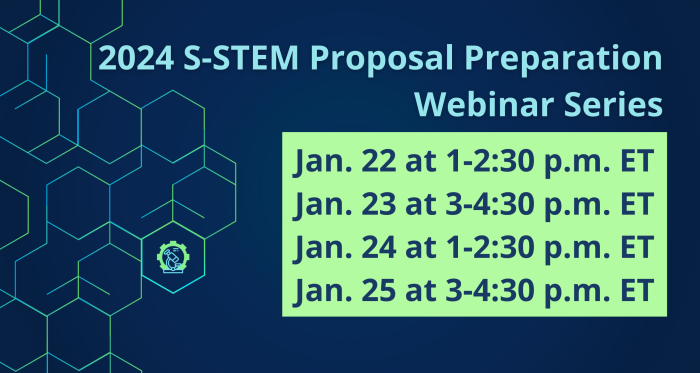 Dark blue background with green-blue gradient hexagons running down the left side with one hexagon containing a small microscope with a gear behind it. Light blue text reads, " 2024 NSF S-STEM Proposal Preparation Webinar Series." Blue text within a green rectangle reads, "Jan. 22 at 1-2:30 p.m. ET. Jan. 23 at 3-4:30 p.m. ET. Jan. 24 at 1-2:30 p.m. ET. Jan. 25 at 3-4:30 p.m. ET." Logos at the bottom include: American Association for the Advancement of Science, S-STEM, and National Science Foundation. Decorative green-blue gradient line at the bottom of the graphic.