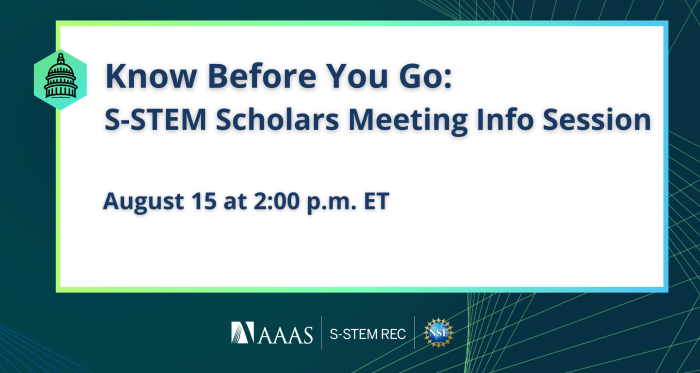 Dark green background with green geometric lines. White rectangle outlined by a green-blue gradient. Left side of triangle contains a green hexagon with an image of the U.S. Capitol Building outline. Text reads, "Know Before You Go: S-STEM Scholars Meeting Info Session. August 15 at 2:00 p.m. ET." Logos at the bottom include AAAS, S-STEM REC, and the National Science Foundation.
