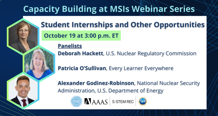 Dark blue background with green-blue geometric lines. Light blue title text reads, "Capacity Building at MSIs Webinar Series." In white rectangle text reads, " Student Internships and Other Opportunities. October 19 at 3:00 p.m. ET. Panelists: Deborah Hackett. U.S. Nuclear Regulatory Commission. Patricia O'Sullivan. Every Learner Everywhere. Alexander Godinez-Robinson. National Nuclear Security Administration, U.S. Department of Energy." In green-blue hexagon, featured headshots of speakers: Deborah Hackett, Patricia O'Sullivan, and Alexander Godinez-Robinson. Logos at the bottom include: Quality Education for Minorities Network, American Association for the Advancement of Science, S-STEM REC, and National Science Foundation.