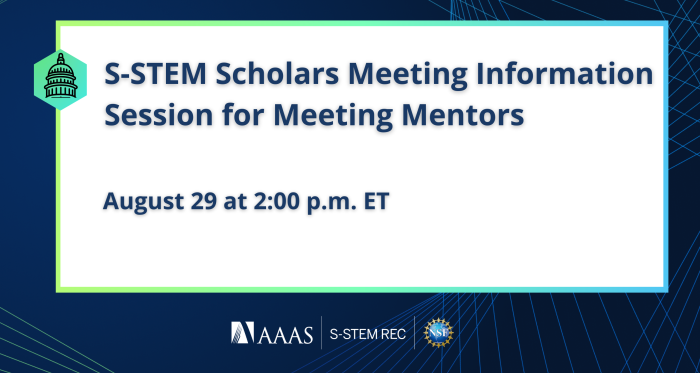 Dark blue background with blue geometric lines. White rectangle outlined by a green-blue gradient. Left side of rectangle contains a green hexagon with an image of the U.S. Capitol Building outline. Text reads, "S-STEM Scholars Meeting Information Session for Meeting Mentors. August 29 at 2:00 p.m. ET." Logos at the bottom include AAAS, S-STEM REC, and the National Science Foundation.